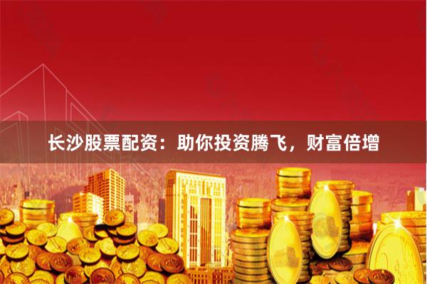 长沙股票配资：助你投资腾飞，财富倍增