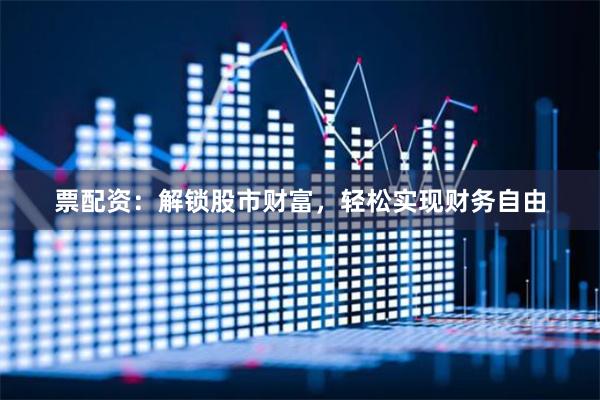 票配资：解锁股市财富，轻松实现财务自由
