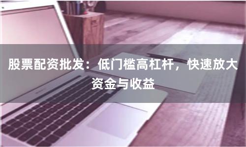 股票配资批发：低门槛高杠杆，快速放大资金与收益